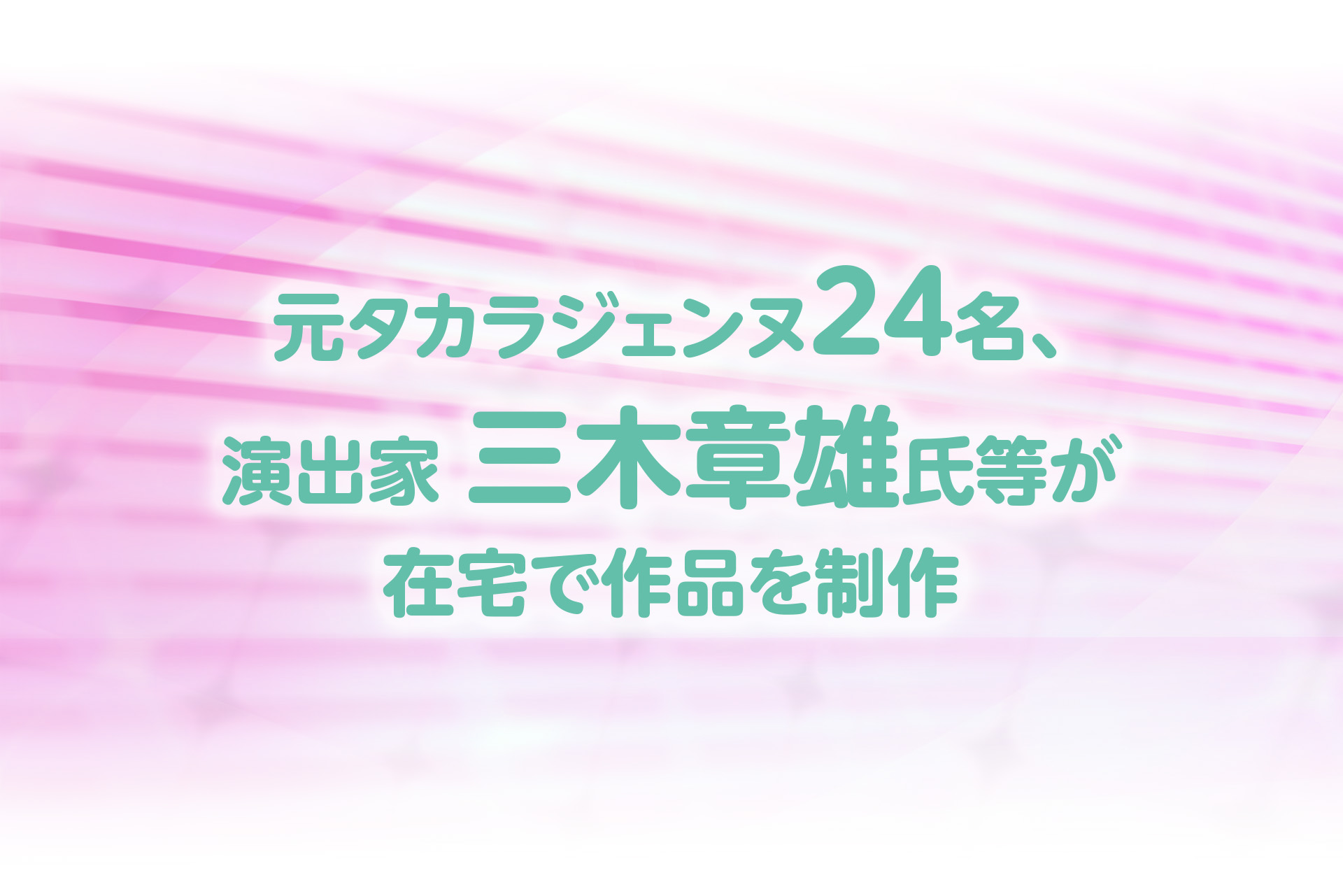 元タカラジェンヌ24名、演出家三木章雄氏等が在宅で作品を制作